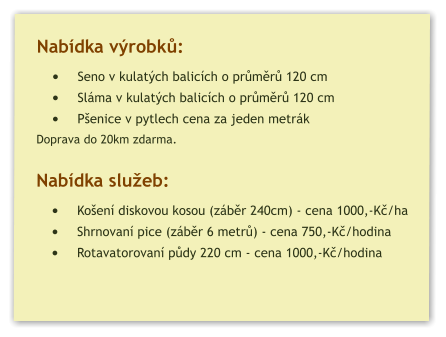 Nabídka výrobků: •	Seno v kulatých balicích o průměrů 120 cm •	Sláma v kulatých balicích o průměrů 120 cm •	Pšenice v pytlech cena za jeden metrák  Doprava do 20km zdarma.  Nabídka služeb: •	Košení diskovou kosou (záběr 240cm) - cena 1000,-Kč/ha •	Shrnovaní pice (záběr 6 metrů) - cena 750,-Kč/hodina •	Rotavatorovaní půdy 220 cm - cena 1000,-Kč/hodina