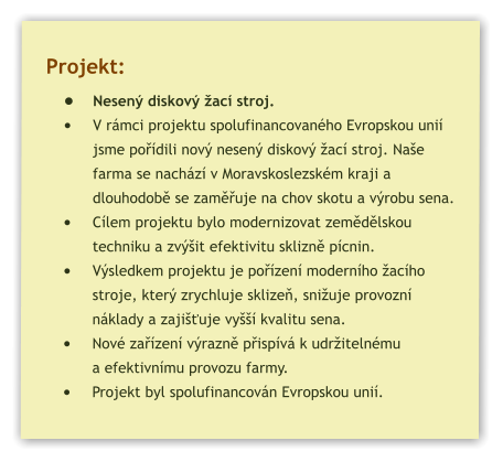 Projekt: •	Nesený diskový žací stroj. •	V rámci projektu spolufinancovaného Evropskou unií jsme pořídili nový nesený diskový žací stroj. Naše farma se nachází v Moravskoslezském kraji a dlouhodobě se zaměřuje na chov skotu a výrobu sena. •	Cílem projektu bylo modernizovat zemědělskou techniku a zvýšit efektivitu sklizně pícnin. •	Výsledkem projektu je pořízení moderního žacího stroje, který zrychluje sklizeň, snižuje provozní náklady a zajišťuje vyšší kvalitu sena. •	Nové zařízení výrazně přispívá k udržitelnému a efektivnímu provozu farmy. •	Projekt byl spolufinancován Evropskou unií.