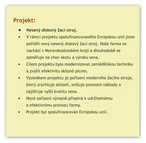 Projekt: •	Nesený diskový žací stroj. •	V rámci projektu spolufinancovaného Evropskou unií jsme pořídili nový nesený diskový žací stroj. Naše farma se nachází v Moravskoslezském kraji a dlouhodobě se zaměřuje na chov skotu a výrobu sena. •	Cílem projektu bylo modernizovat zemědělskou techniku a zvýšit efektivitu sklizně pícnin. •	Výsledkem projektu je pořízení moderního žacího stroje, který zrychluje sklizeň, snižuje provozní náklady a zajišťuje vyšší kvalitu sena. •	Nové zařízení výrazně přispívá k udržitelnému a efektivnímu provozu farmy. •	Projekt byl spolufinancován Evropskou unií.